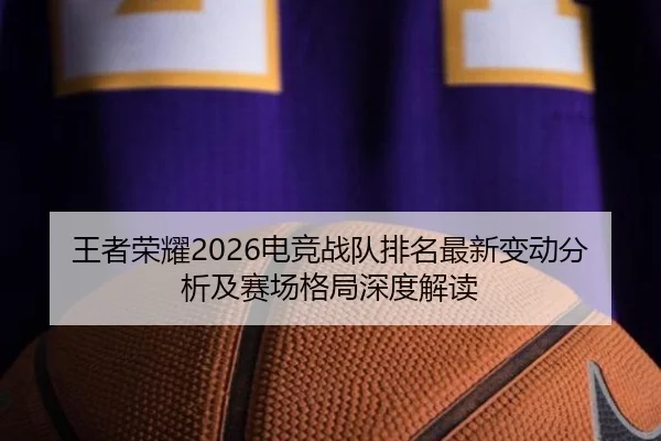 王者荣耀2026电竞战队排名最新变动分析及赛场格局深度解读